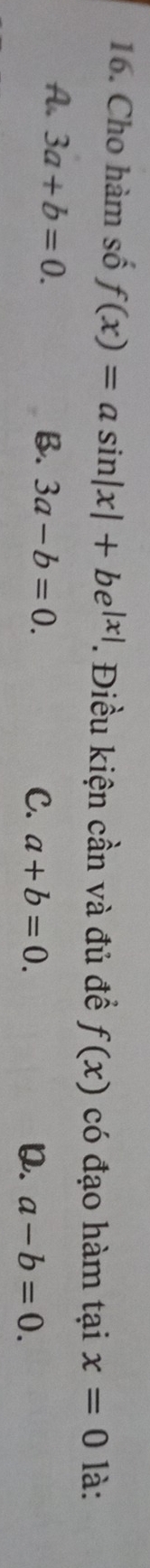 Cho hàm số f(x)=asin |x|+be^(|x|). Điều kiện cần và đủ đề f(x) có đạo hàm tại x=0 là:
A. 3a+b=0. B. 3a-b=0. C. a+b=0.
Q. a-b=0.