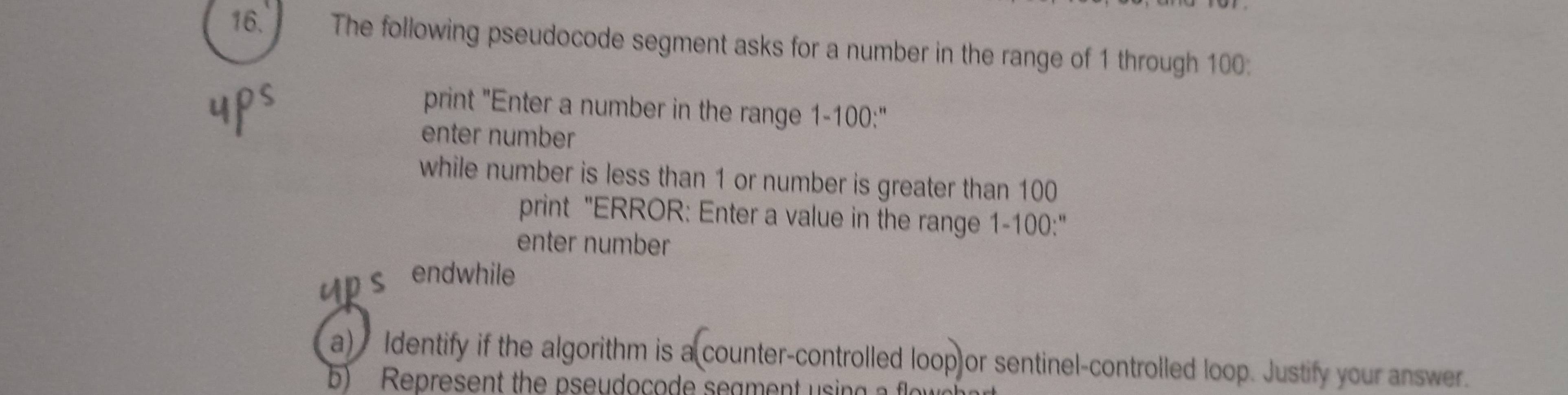 The following pseudocode segment asks for a number in the range of 1 through 100 : 
print "Enter a number in the range 1-100 :" 
enter number 
while number is less than 1 or number is greater than 100
print "ERROR: Enter a value in the range 1-100 :" 
enter number 
Ups endwhile 
a) Identify if the algorithm is a counter-controlled loop or sentinel-controlled loop. Justify your answer. 
b) Represent the pseudocode seament using a