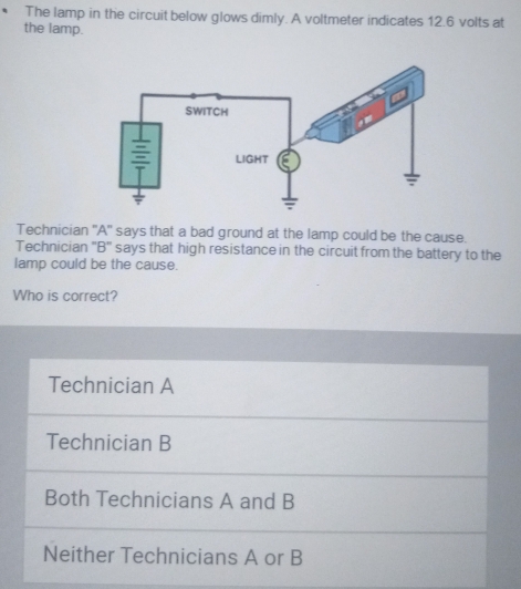 The lamp in the circuit below glows dimly. A voltmeter indicates 12.6 volts at
the lamp.
Technician ''A' says that a bad ground at the lamp could be the cause.
Technician ''B'' says that high resistance in the circuit from the battery to the
lamp could be the cause.
Who is correct?