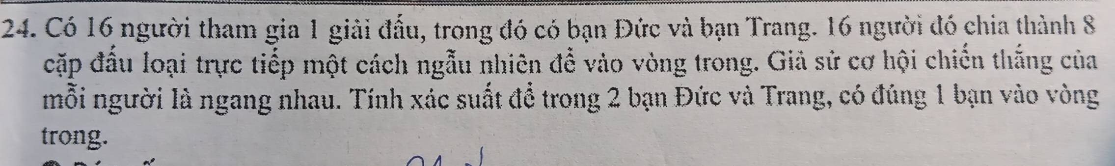 Có 16 người tham gia 1 giải đấu, trong đó có bạn Đức và bạn Trang. 16 người đó chia thành 8
cặp đầu loại trực tiếp một cách ngẫu nhiên để vào vòng trong. Giả sử cơ hội chiến thắng của 
mỗi người là ngang nhau. Tính xác suất để trong 2 bạn Đức và Trang, có đúng 1 bạn vào vòng 
trong.