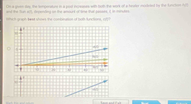 On a given day, the temperature in a pool increases with both the work of a heater modeled by the function h(t)
and the Sun s(t) , depending on the amount of time that passes, r, in minutes.
Which graph best shows the combination of both functions, c(t) ?
10
c(t)
Mark this and return Save and Fxit Next