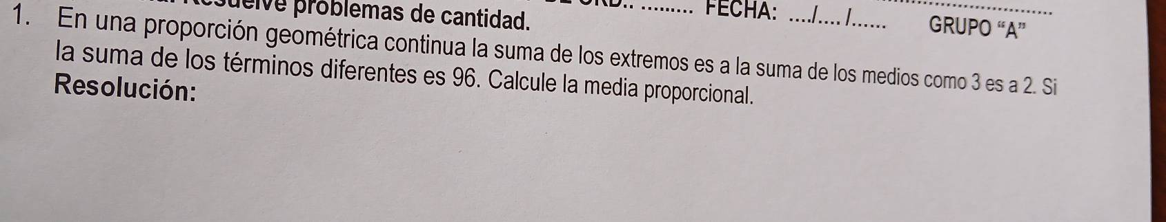 ueive próblemas de cantidad. 
FECHA: l I GRUPO “A” 
1. En una proporción geométrica continua la suma de los extremos es a la suma de los medios como 3 es a 2. Si 
la suma de los términos diferentes es 96. Calcule la media proporcional. 
Resolución: