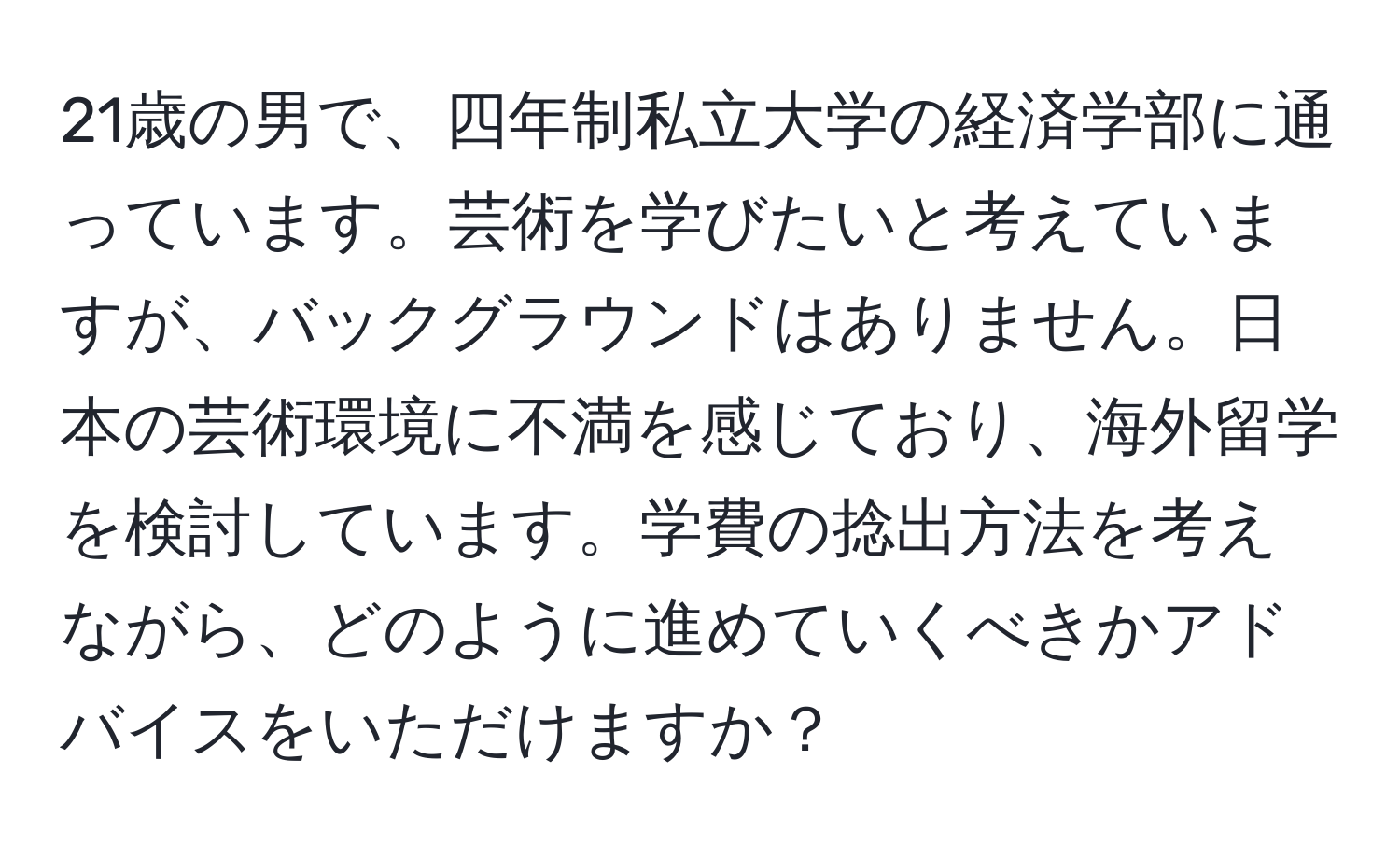 21歳の男で、四年制私立大学の経済学部に通っています。芸術を学びたいと考えていますが、バックグラウンドはありません。日本の芸術環境に不満を感じており、海外留学を検討しています。学費の捻出方法を考えながら、どのように進めていくべきかアドバイスをいただけますか？