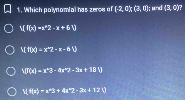 Which polynomial has zeros of (-2,0);(3,0); and (3,0) 2
V(f(x)=x^(wedge)2-x+6V)
V(f(x)=x^(wedge)2-x-6V)
/(f(x)=x^(wedge)3-4x^(wedge)2-3x+18V)
V(f(x)=x^(wedge)3+4x^(wedge)2-3x+12V)