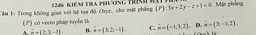 12d6 Kiêm tRA phương trình mạt 1
Câu 1: Trong không gian với hệ tọa độ Oxyz, cho mặt phẳng (P): 3x+2y-z+1=0. Mặt phẳng
(P) có vectơ pháp tuyển là.
A. vector n=(2;3;-1). B. vector n=(3;2;-1). C. vector n=(-1;3;2). D. vector n=(3;-1;2).
(0,7) là: