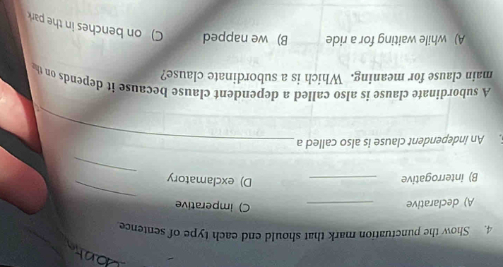 Show the punctuation mark that should end each type of sentence
A) declarative _C) imperative
_
B) interrogative_
D) exclamatory
_
. An independent clause is also called a_
A subordinate clause is also called a dependent clause because it depends on the
main clause for meaning. Which is a subordinate clause?
A) while waiting for a ride B) we napped C) on benches in the park
