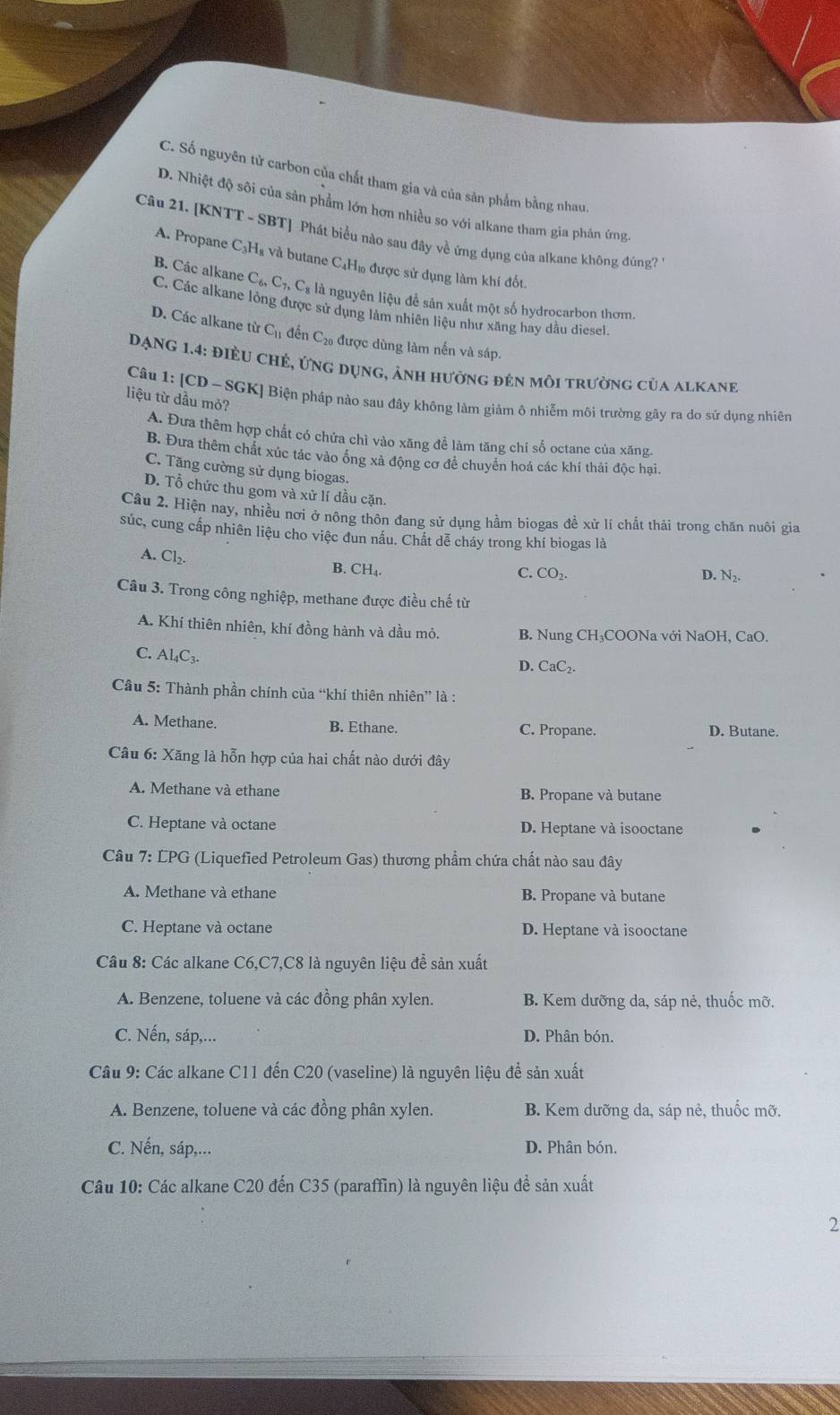 C. Số nguyên tử carbon của chất tham gia và của sản phẩm bằng nhau,
D. Nhiệt độ sôi của sản phẩm lớn hơn nhiều so với alkane tham gia phản ứng
Câu 21. [KNTT - SBT] Phát biểu nào sau đây về ứng dụng của alkane không đủng?
A. Propane C₃H₈ và butane C₄H₁ được sử dụng làm khí đốt.
C_6,C_7,C_8 * là nguyên liệu để sản xuất một số hydrocarbon thơm.
B. Các alkane C. Các alkane lỏng được sử dụng làm nhiên liệu như xăng hay dầu diesel.
D. Các alkane từ C_11 đến C_20 được dùng làm nến và sáp.
ĐạNG 1.4: ĐiềU chẻ, ứng dụng, ảnh hưởng đẻn môi trường của alkane
liệu từ dầu mỏ?
Câu 1: [CD-SGK ] Biện pháp nào sau đây không làm giảm ô nhiễm môi trường gây ra do sử dụng nhiên
A. Đưa thêm hợp chất có chứa chì vào xăng để làm tăng chi số octane của xăng.
B. Đưa thêm chất xúc tác vào ống xả động cơ để chuyên hoá các khí thải độc hại.
C. Tăng cường sử dụng biogas.
D. Tổ chức thu gom và xử lí dầu cặn.
Câu 2. Hiện nay, nhiều nơi ở nông thôn đang sử dụng hầm biogas để xử lí chất thải trong chăn nuôi gia
súc, cung cấp nhiên liệu cho việc đun nấu. Chất dễ cháy trong khí biogas là
A. Cl_2. B. CH₄.
C. CO_2. D. N_2.
Câu 3. Trong công nghiệp, methane được điều chế từ
A. Khí thiên nhiên, khí đồng hành và dầu mỏ. B. Nung CH₃COONa với NaOH, CaO.
C. Al₄C₃.
D. CaC_2.
Câu 5: Thành phần chính của “khí thiên nhiên” là :
A. Methane. B. Ethane. C. Propane. D. Butane.
Câu 6: Xăng là hỗn hợp của hai chất nào dưới đây
A. Methane và ethane B. Propane và butane
C. Heptane và octane D. Heptane và isooctane
Câu 7: LPG (Liquefied Petroleum Gas) thương phẩm chứa chất nào sau đây
A. Methane và ethane B. Propane và butane
C. Heptane và octane D. Heptane và isooctane
Câu 8: Các alkane C6,C7,C8 là nguyên liệu đề sản xuất
A. Benzene, toluene và các đồng phân xylen. B. Kem dưỡng da, sáp nẻ, thuốc mỡ.
C. Nến, sáp,... D. Phân bón.
Câu 9: Các alkane C11 đến C20 (vaseline) là nguyên liệu để sản xuất
A. Benzene, toluene và các đồng phân xylen. B. Kem dưỡng da, sáp nẻ, thuốc mỡ.
C. Nến, sáp,... D. Phân bón.
Câu 10: Các alkane C20 đến C35 (paraffin) là nguyên liệu đề sản xuất
2