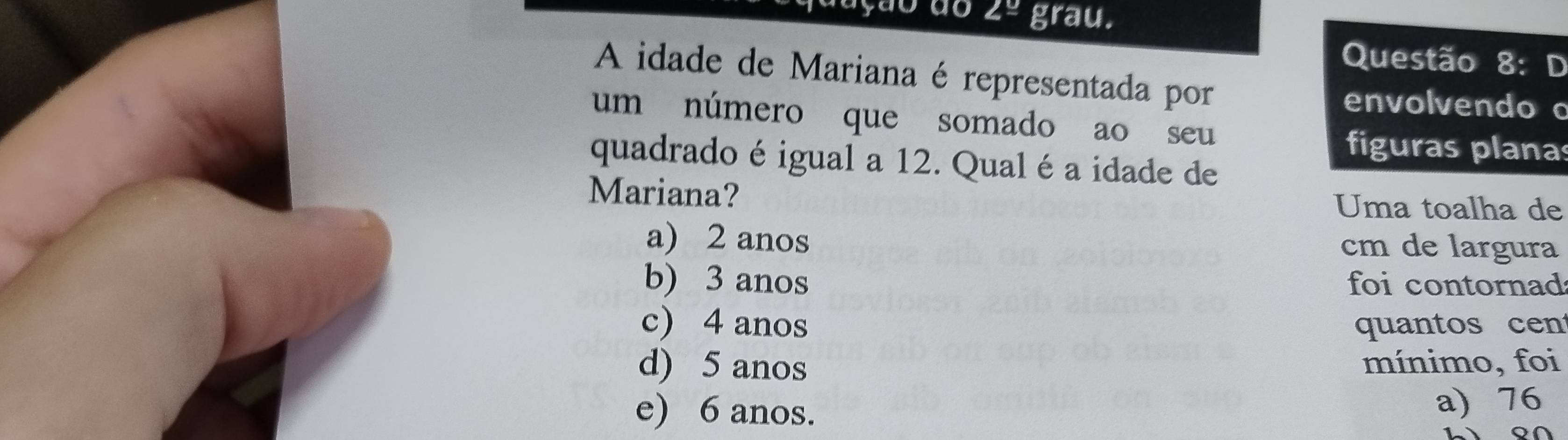 angle^u grau.
Questão 8: D
A idade de Mariana é representada por
envolvendo c
um número que somado ao seu
figuras planas
quadrado é igual a 12. Qual é a idade de
Mariana? Uma toalha de
a) 2 anos cm de largura
b) 3 anos foi contornad
c) 4 anos quantos cen
d) 5 anos mínimo, foi
e) 6 anos. a) 76