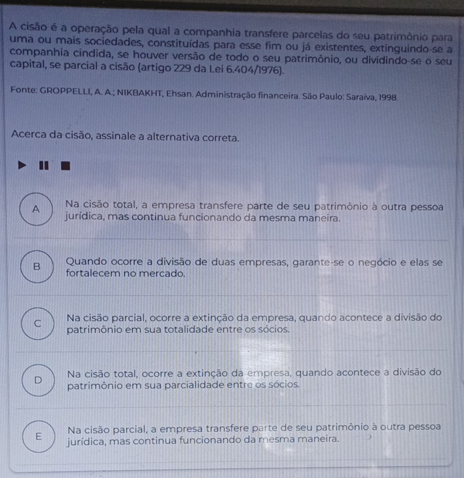 A cisão é a operação pela qual a companhia transfere parcelas do seu patrimônio para
uma ou mais sociedades, constituídas para esse fim ou já existentes, extinguindo se a
companhia cindida, se houver versão de todo o seu patrimônio, ou dividindo-se o seu
capital, se parcial a cisão (artigo 229 da Lei 6.404/1976).
Fonte: GROPPELLI, A. A.; NIKBAKHT, Ehsan. Administração financeira. São Paulo: Saraiva, 1998.
Acerca da cisão, assinale a alternativa correta.
A Na cisão total, a empresa transfere parte de seu patrimônio à outra pessoa
jurídica, mas continua funcionando da mesma maneira.
B Quando ocorre a divisão de duas empresas, garante-se o negócio e elas se
fortalecem no mercado.
C Na cisão parcial, ocorre a extinção da empresa, quando acontece a divisão do
patrimônio em sua totalidade entre os sócios.
D Na cisão total, ocorre a extinção da empresa, quando acontece a divisão do
patrimônio em sua parcialidade entre os sócios.
Na cisão parcial, a empresa transfere parte de seu patrimônio à outra pessoa
E jurídica, mas continua funcionando da mesma maneira.