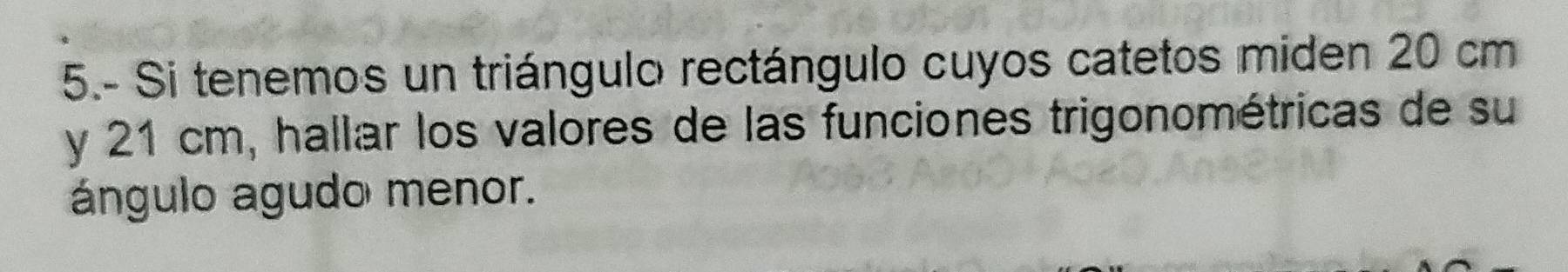 5.- Si tenemos un triángulo rectángulo cuyos catetos miden 20 cm
y 21 cm, hallar los valores de las funciones trigonométricas de su 
ángulo agudo menor.