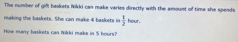 The number of gift baskets Nikki can make varies directly with the amount of time she spends 
making the baskets. She can make 4 baskets in  1/2  hour. 
How many baskets can Nikki make in 5 hours?