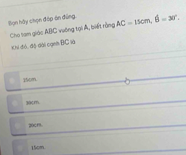 Bạn hậy chọn đáp án đúng. AC=15cm, hat B=30°. 
Cho tam giác ABC vuỡng tại A, biết rằng
Khi đó, độ dài cạnh BC là
25cm
30cm.
20cm.
15cm.