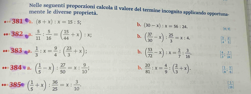 Nelle seguenti proporzioni calcola il valore del termine incognito applicando opportuna-
mente le diverse proprietà.
381 a. (8+x):x=15:5;
b. (30-x):x=56:24. [4;9]
b.
382 a.  5/11 : 5/16 =( 15/44 +x):x; ( 37/30 -x): 25/3 =x:4. [ 3/4 ; 2/5 ]
b.
383 a.  1/3 :x= 9/4 :( 23/3 +x); ( 53/72 -x):x= 2/7 : 3/16 . [ 4/3 ; 7/24 ]
b.
384 . a. ( 1/5 -x): 27/50 =x: 9/10 ;  20/81 :x= 4/9 :( 2/3 +x). [ 1/8 ; 5/6 ]
385· ( 1/5 +x): 36/25 =x: 3/10 .
[ 1/19 ]