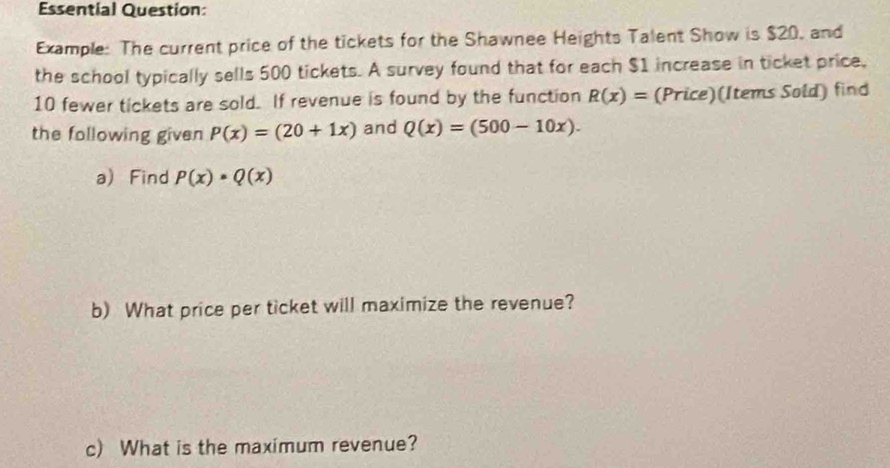 Essential Question: 
Example: The current price of the tickets for the Shawnee Heights Talent Show is $20, and 
the school typically sells 500 tickets. A survey found that for each $1 increase in ticket price,
10 fewer tickets are sold. If revenue is found by the function R(x)= (Price)(Items Sold) find 
the following given P(x)=(20+1x) and Q(x)=(500-10x). 
a) Find P(x)· Q(x)
b) What price per ticket will maximize the revenue? 
c) What is the maximum revenue?