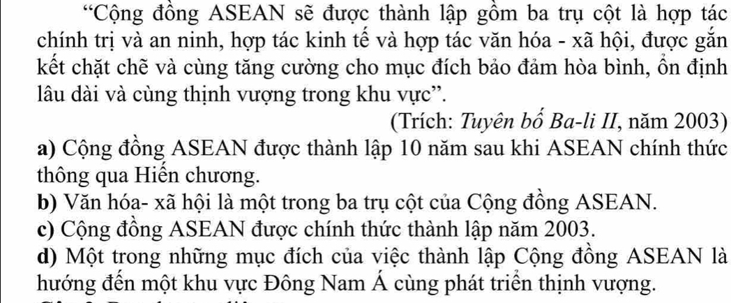 “Cộng đồng ASEAN sẽ được thành lập gồm ba trụ cột là hợp tác
chính trị và an ninh, hợp tác kinh tế và hợp tác văn hóa - xã hội, được gắn
kết chặt chẽ và cùng tăng cường cho mục đích bảo đảm hòa bình, ồn định
lâu dài và cùng thịnh vượng trong khu vực'.
(Trích: Tuyên bố Ba-li II, năm 2003)
a) Cộng đồng ASEAN được thành lập 10 năm sau khi ASEAN chính thức
thông qua Hiến chương.
b) Văn hóa- xã hội là một trong ba trụ cột của Cộng đồng ASEAN.
c) Cộng đồng ASEAN được chính thức thành lập năm 2003.
d) Một trong những mục đích của việc thành lập Cộng đồng ASEAN là
hướng đến một khu vực Đông Nam Á cùng phát triển thịnh vượng.