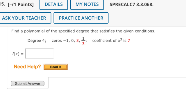 [−/1 Points] DETAILS MY NOTES SPRECALC7 3.3.068. 
ASK YOUR TEACHER PRACTICE ANOTHER 
Find a polynomial of the specified degree that satisfies the given conditions. 
Degree 4; zeros-1, 0, 3,  1/3 ; coefficient of x^3 is 7
f(x)=□
Need Help? Read It 
Submit Answer