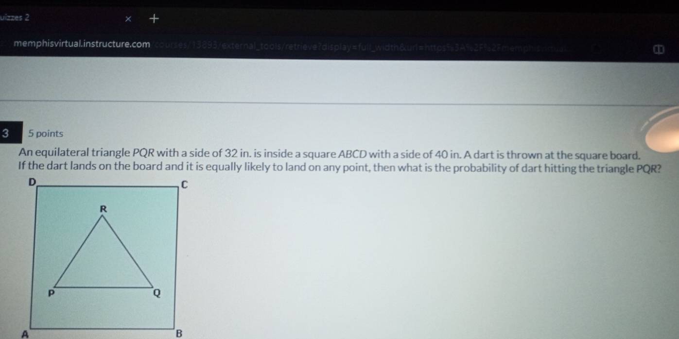uizzes 2 
memphisvirtual.instructure.com/courses/13893/external_tools/retrieve?display=full_width&url=https53A9e2F demo isvistual 
3 5 points 
An equilateral triangle PQR with a side of 32 in. is inside a square ABCD with a side of 40 in. A dart is thrown at the square board. 
If the dart lands on the board and it is equally likely to land on any point, then what is the probability of dart hitting the triangle PQR? 
D 
C 
A 
B
