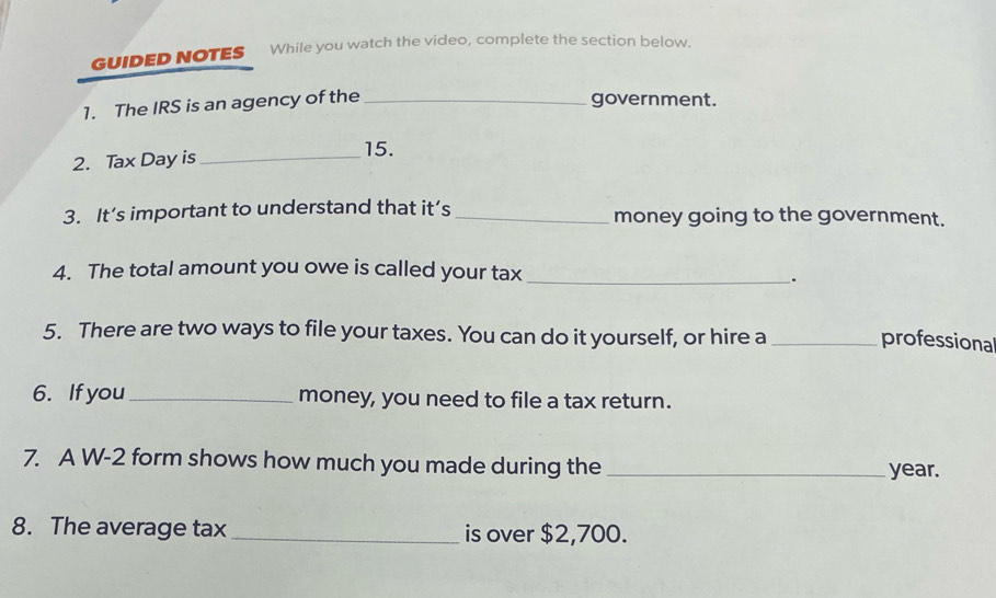 GUIDED NOTES While you watch the video, complete the section below. 
1. The IRS is an agency of the_ 
government. 
2. Tax Day is_ 
15. 
3. It’s important to understand that it’s _money going to the government. 
4. The total amount you owe is called your tax_ 
. 
5. There are two ways to file your taxes. You can do it yourself, or hire a_ 
professional 
6. If you_ money, you need to file a tax return. 
7. A W-2 form shows how much you made during the _ year. 
8. The average tax _is over $2,700.