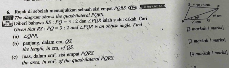 Rajah di sebelah menunjukkan sebuah sisi empat PQRS. T④ Subtopik 9.2, 9.3 
The diagram shows the quadrilateral PQRS.
251 - 262 m.s. Diberi bahawa RS PQ=3:2 dan ∠ PQR ialah sudut cakah. Cari 
Given that RS : PQ=3:2 and ∠ PQR is an obtuse angle. Find
[3 markah / marks]
(a) ∠ QPR,
(b) panjang, dalam cm, QS,
the length, in cm, of QS, [3 markah / marks]
(c) luas, dalam cm^2 , sisi empat PQRS.
the area, in cm^2 of the quadrilateral PQRS. [4 markah / marks]