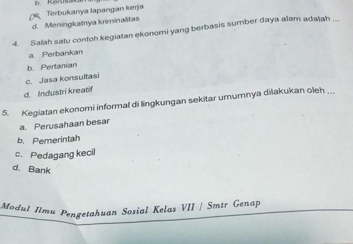 b. Kerusakan
Terbukanya lapangan kerja
d. Meningkatnya kriminalitas
4. Salah satu contoh kegiatan ekonomi yang berbasis sumber daya alam adalah ..
a. Perbankan
b. Pertanian
c. Jasa konsultasi
d. Industri kreatif
5. Kegiatan ekonomi informal di lingkungan sekitar umumnya dilakukan oleh ...
a. Perusahaan besar
b. Pemerintah
c. Pedagang kecil
d. Bank
Modul Ilmu Pengetahuan Sosial Kelas VII / Smtr Genap