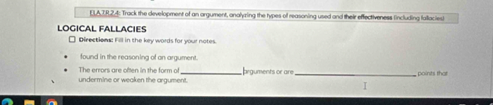 ELA,7,R.2.4: Track the development of an argument, analyzing the types of reasoning used and their effectiveness (including fallacies) 
LOGICAL FALLACIES 
Directions: Fill in the key words for your notes. 
found in the reasoning of an argument. 
The errors are often in the form of arguments or are 
undermine or weaken the argument. _points that