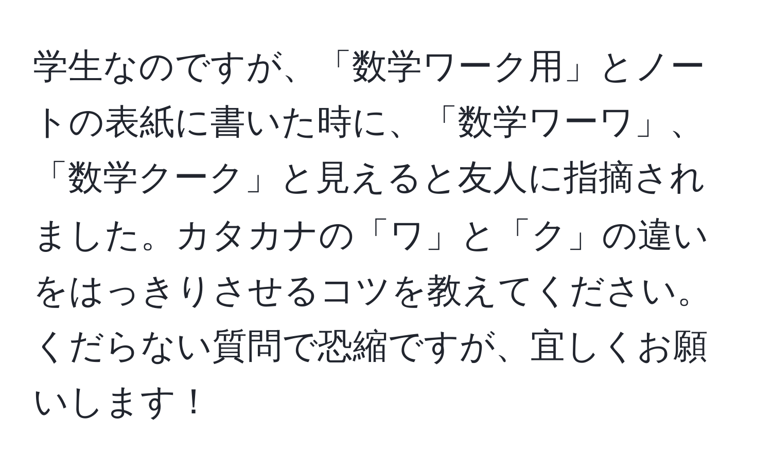 学生なのですが、「数学ワーク用」とノートの表紙に書いた時に、「数学ワーワ」、「数学クーク」と見えると友人に指摘されました。カタカナの「ワ」と「ク」の違いをはっきりさせるコツを教えてください。くだらない質問で恐縮ですが、宜しくお願いします！