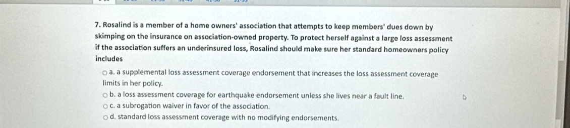 Rosalind is a member of a home owners' association that attempts to keep members' dues down by
skimping on the insurance on association-owned property. To protect herself against a large loss assessment
if the association suffers an underinsured loss, Rosalind should make sure her standard homeowners policy
includes
a. a supplemental loss assessment coverage endorsement that increases the loss assessment coverage
limits in her policy.
b. a loss assessment coverage for earthquake endorsement unless she lives near a fault line.
c. a subrogation waiver in favor of the association.
d. standard loss assessment coverage with no modifying endorsements.