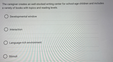 The caregiver creates an well-stocked writing center for school-age children and includes
a variety of books with topics and reading levels.
Developmental window
Interaction
Language-rich environment
Stimuli