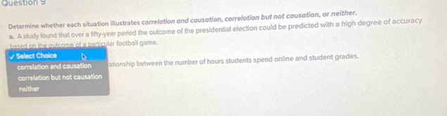 Determine whether each situation illustrates correlation and cousation, correlation but not cousation, or neither.
a. A study found that over a fifty-year period the outcome of the presidential election could be predicted with a high degree of accuracy
based on the outcome of a particular football game.
√ Select Choice
correlation and causation ationship between the number of hours students spend online and student grades.
correlation but not causation
neither