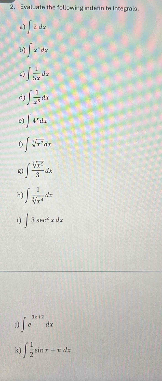 Evaluate the following indefinite integrals. 
a) ∈t 2dx
b) ∈t x^4dx
c) ∈t  1/5x dx
d) ∈t  1/x^5 dx
e) ∈t 4^xdx
f) ∈t sqrt[3](x^2)dx
g) ∈t  sqrt[3](x^5)/3 dx
h) ∈t  1/sqrt[3](x^4) dx
i) ∈t 3sec^2xdx
j) ∈t e^(3x+2)dx
k) ∈t  1/2 sin x+π dx