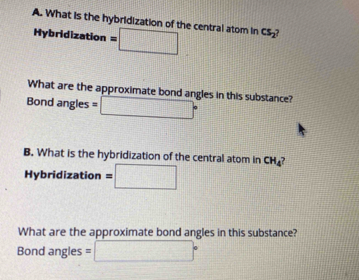 What is the hybridization of the central atom in cs_2
Hybridization =□
What are the approximate bond angles in this substance? 
Bond angles =□°
B. What is the hybridization of the central atom in CH_4 , 
Hybridization =□
What are the approximate bond angles in this substance? 
Bond angles =□°