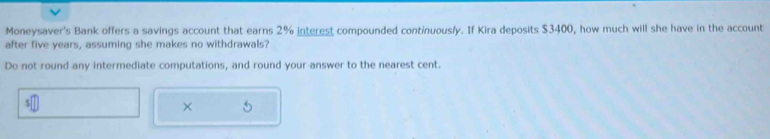 Moneysaver's Bank offers a savings account that earns 2% interest compounded continuously. If Kira deposits $3400, how much will she have in the account 
after five years, assuming she makes no withdrawals? 
Do not round any intermediate computations, and round your answer to the nearest cent. 
× 5