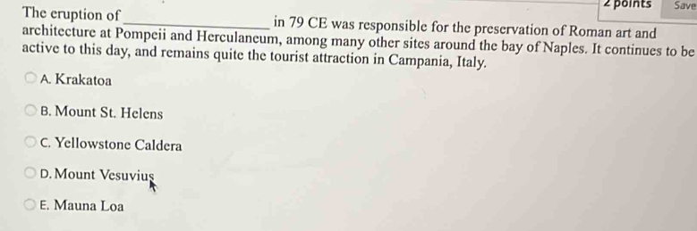 Save
The cruption of_ in 79 CE was responsible for the preservation of Roman art and
architecture at Pompeii and Herculaneum, among many other sites around the bay of Naples. It continues to be
active to this day, and remains quite the tourist attraction in Campania, Italy.
A. Krakatoa
B. Mount St. Helens
C. Yellowstone Caldera
D. Mount Vesuviuş
E. Mauna Loa