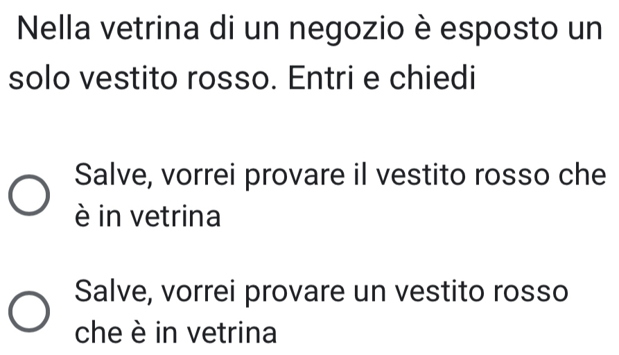 Nella vetrina di un negozio è esposto un
solo vestito rosso. Entri e chiedi
Salve, vorrei provare il vestito rosso che
è in vetrina
Salve, vorrei provare un vestito rosso
che è in vetrina