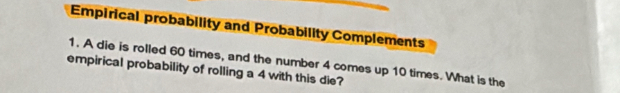 Empirical probability and Probability Complements 
1. A die is rolled 60 times, and the number 4 comes up 10 times. What is the 
empirical probability of rolling a 4 with this die?