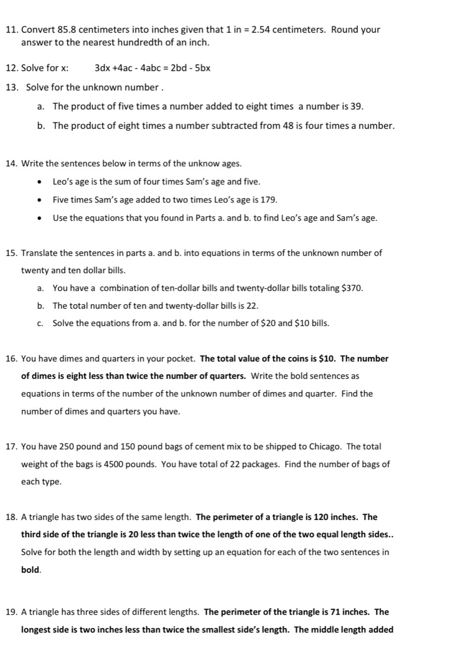 Convert 85.8 centimeters into inches given that 1in=2.54 centimeters. Round your 
answer to the nearest hundredth of an inch. 
12. Solve for x : 3dx+4ac-4abc=2bd-5bx
13. Solve for the unknown number . 
a. The product of five times a number added to eight times a number is 39. 
b. The product of eight times a number subtracted from 48 is four times a number. 
14. Write the sentences below in terms of the unknow ages. 
Leo’s age is the sum of four times Sam’s age and five. 
Five times Sam’s age added to two times Leo’s age is 179. 
Use the equations that you found in Parts a. and b. to find Leo’s age and Sam’s age. 
15. Translate the sentences in parts a. and b. into equations in terms of the unknown number of 
twenty and ten dollar bills. 
a. You have a combination of ten-dollar bills and twenty-dollar bills totaling $370. 
b. The total number of ten and twenty-dollar bills is 22. 
c. Solve the equations from a. and b. for the number of $20 and $10 bills. 
16. You have dimes and quarters in your pocket. The total value of the coins is $10. The number 
of dimes is eight less than twice the number of quarters. Write the bold sentences as 
equations in terms of the number of the unknown number of dimes and quarter. Find the 
number of dimes and quarters you have. 
17. You have 250 pound and 150 pound bags of cement mix to be shipped to Chicago. The total 
weight of the bags is 4500 pounds. You have total of 22 packages. Find the number of bags of 
each type. 
18. A triangle has two sides of the same length. The perimeter of a triangle is 120 inches. The 
third side of the triangle is 20 less than twice the length of one of the two equal length sides.. 
Solve for both the length and width by setting up an equation for each of the two sentences in 
bold. 
19. A triangle has three sides of different lengths. The perimeter of the triangle is 71 inches. The 
longest side is two inches less than twice the smallest side’s length. The middle length added