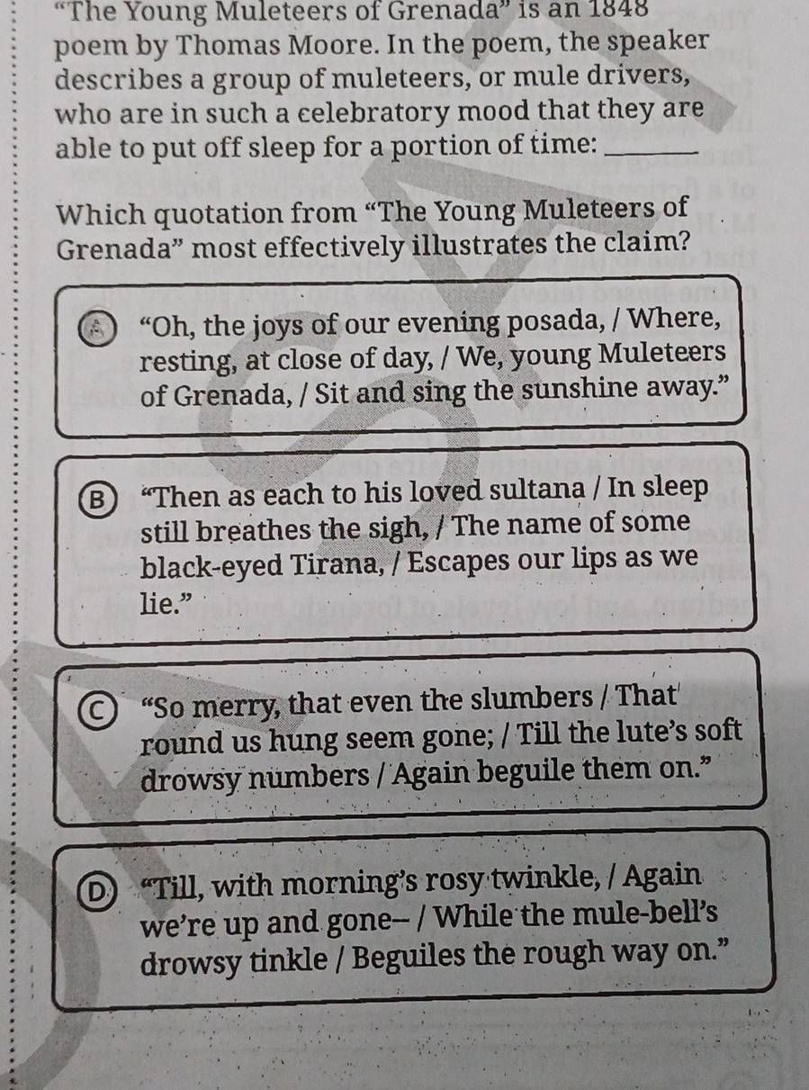 “The Young Muleteers of Grenada” is an 1848
poem by Thomas Moore. In the poem, the speaker
describes a group of muleteers, or mule drivers,
who are in such a celebratory mood that they are
able to put off sleep for a portion of time:_
Which quotation from “The Young Muleteers of
Grenada” most effectively illustrates the claim?
A “Oh, the joys of our evening posada, / Where,
resting, at close of day, / We, young Muleteers
of Grenada, / Sit and sing the sunshine away.”
B) “Then as each to his loved sultana / In sleep
still breathes the sigh, / The name of some
black-eyed Tirana, / Escapes our lips as we
lie.”
C “So merry, that even the slumbers / That
round us hung seem gone; / Till the lute’s soft
drowsy numbers / Again beguile them on.
D) “Till, with morning’s rosy twinkle, / Again
we're up and gone-- / While the mule-bell's
drowsy tinkle / Beguiles the rough way on.”