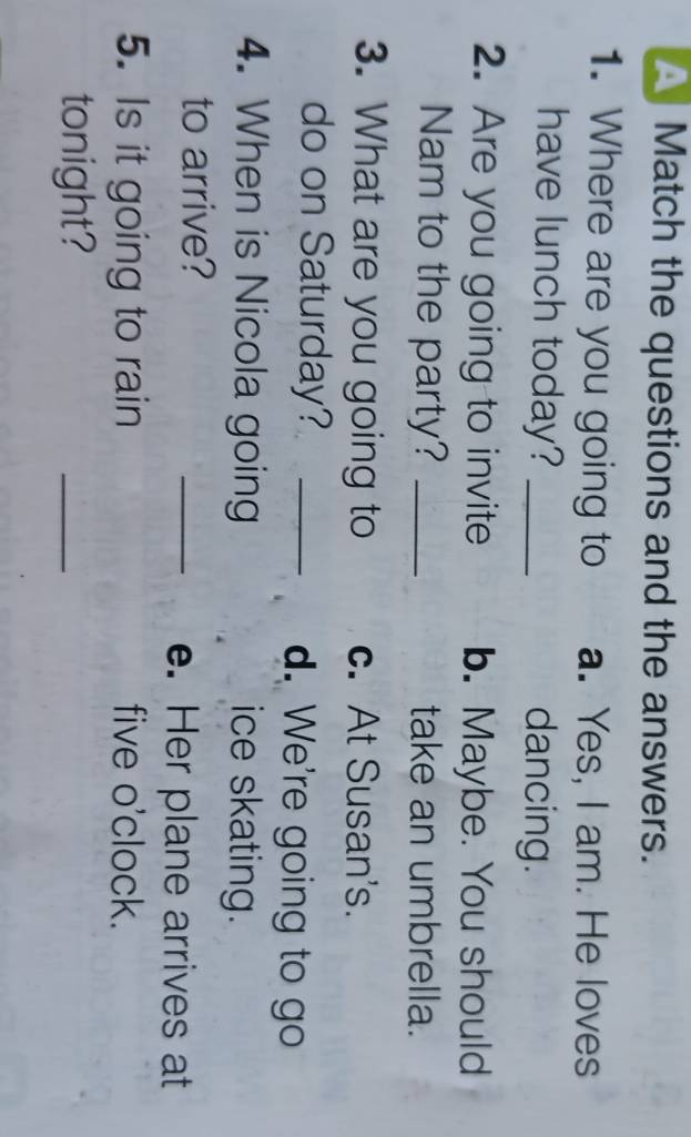 Match the questions and the answers.
1. Where are you going to a. Yes, I am. He loves
have lunch today? _dancing.
2. Are you going to invite b. Maybe. You should
Nam to the party? _take an umbrella.
3. What are you going to c. At Susan's.
do on Saturday? _d. We're going to go
4. When is Nicola going ice skating.
to arrive?
_e. Her plane arrives at
5. Is it going to rain five o'clock.
tonight?
_
