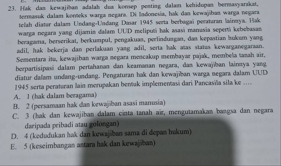 Hak dan kewajiban adalah dua konsep penting dalam kehidupan bermasyarakat,
termasuk dalam konteks warga negara. Di Indonesia, hak dan kewajiban warga negara
telah diatur dalam Undang-Undang Dasar 1945 serta berbagai peraturan lainnya. Hak
warga negara yang dijamin dalam UUD meliputi hak asasi manusia seperti kebebasan
beragama, berserikat, berkumpul, pengakuan, perlindungan, dan kepastian hukum yang
adil, hak bekerja dan perlakuan yang adil, serta hak atas status kewarganegaraan.
Sementara itu, kewajiban warga negara mencakup membayar pajak, membela tanah air,
berpartisipasi dalam pertahanan dan keamanan negara, dan kewajiban lainnya yang
diatur dalam undang-undang. Pengaturan hak dan kewajiban warga negara dalam UUD
1945 serta peraturan lain merupakan bentuk implementasi dari Pancasila sila ke ....
A. 1 (hak dalam beragama)
B. 2 (persamaan hak dan kewajiban asasi manusia)
C. 3 (hak dan kewajiban dalam cinta tanah air, mengutamakan bangsa dan negara
daripada pribadi atau golongan)
D. 4 (kedudukan hak dan kewajiban sama di depan hukum)
E. 5 (keseimbangan antara hak dan kewajiban)