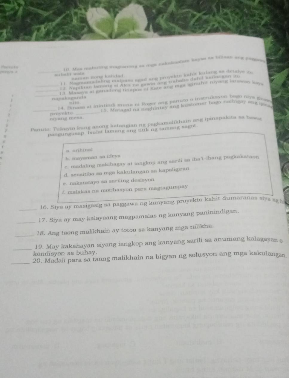 Panite
10. Mas mabuting magtanong as mga takakaalam kayse so bilisan ang paggion
pinyn t
miinlii wala
naman nong kaidad.
_11. Nagmamadaling maipasa agad ang proyekto kahit kulang so detalye ito
12. Napilitan lamang si Ales na gawin ang trabaho dahil kmiangan ito
__ 13. Masaya at ganadong tinapos ni Kate ang mga iginihit niyang larawan kays
napakzganda
nito.
_ 14. Binasa at inintindi muna ni Roger ang panuto o instruksyon bago niy a ge sw
_prayekto. _15. Matagal na naghintay ang kustomer bago naibigay ang pana 
niyang mesa.
Panuto: Tukuyin kung anong katangian ng pagkamalikhain ang ipinapakita sa baws
pangungusap. Isulat lamang ang titk ng tamang sagot.
a. orihinal
b. mayaman sa ideya
c. madaling makibagay at iangkop ang sarili sa iba't-ibang pagkakataon
d. sensitibo sa mga kakulangan sa kapaligiran
e. nakatatayo sa sariling desisyon
f. malakas na motibasyon para magtagumpay
_
16. Siya ay masigasig sa paggawa ng kanyang proyekto kahit dumaranas siya ng h
_17. Siya ay may kalayaang magpamalas ng kanyang paninindigan.
_18. Ang taong malikhain ay totoo sa kanyang mga nilikha.
_
19. May kakahayan siyang iangkop ang kanyang sarili sa anumang kalagayan o
kondisyon sa buhay.
_
20. Madali para sa taong malikhain na bigyan ng solusyon ang mga kakulangan.