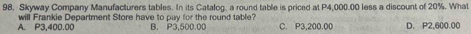 Skyway Company Manufacturers tables. In its Catalog, a round table is priced at P4,000.00 less a discount of 20%. What
will Frankie Department Store have to pay for the round table?
A. P3,400.00 B. P3,500.00 C. P3,200.00 D. P2,600.00