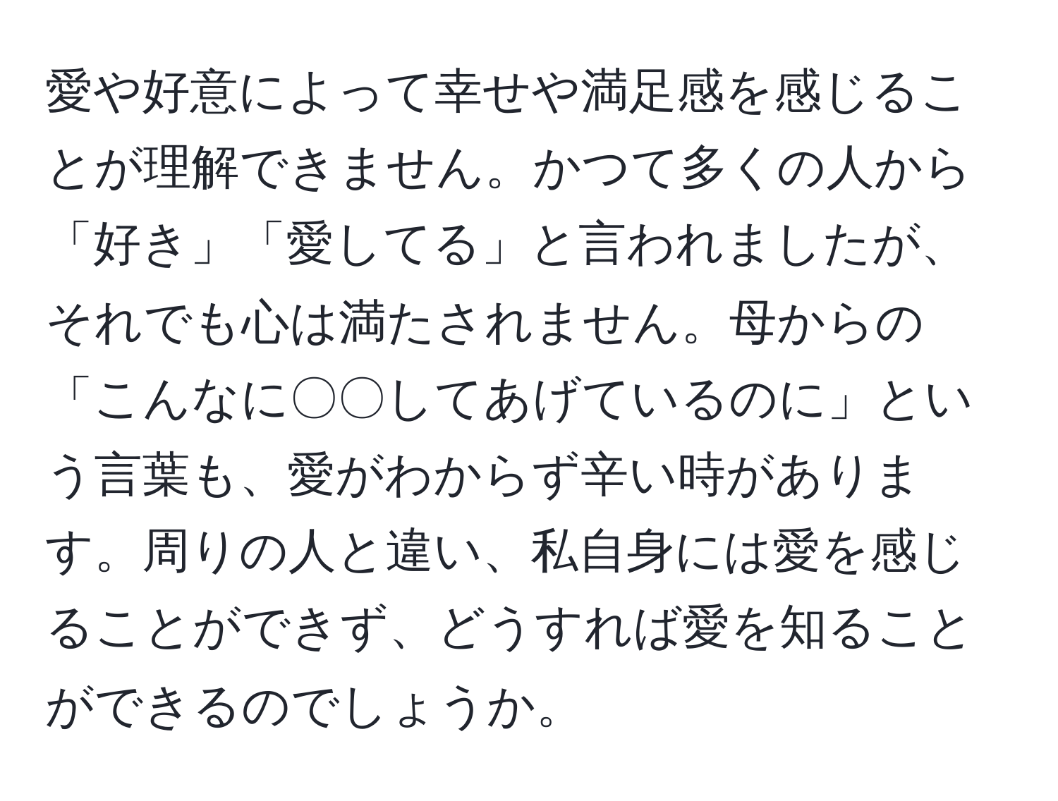 愛や好意によって幸せや満足感を感じることが理解できません。かつて多くの人から「好き」「愛してる」と言われましたが、それでも心は満たされません。母からの「こんなに〇〇してあげているのに」という言葉も、愛がわからず辛い時があります。周りの人と違い、私自身には愛を感じることができず、どうすれば愛を知ることができるのでしょうか。