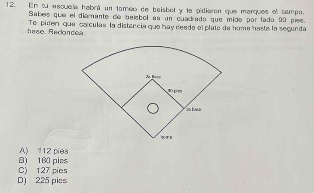 En tu escuela habrá un torneo de beisbol y te pidieron que marques el campo.
Sabes que el diamante de beisbol es un cuadrado que mide por lado 90 pies.
Te piden que calcules la distancia que hay desde el plato de home hasta la segunda
base. Redondea.
A) 112 pies
B) 180 pies
C) 127 pies
D) 225 pies