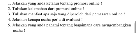 Jelaskan yang anda ketahui tentang promosi online ! 
2. Tuliskan kelemahan dari promosi online ! 
3. Tuliskan manfaat apa saja yang diperoleh dari pemasaran online ! 
4. Jelaskan kenapa usaha perlu di evaluasi ! 
5. Jelaskan yang anda pahami tentang bagaimana cara mengembangkan 
usaha !