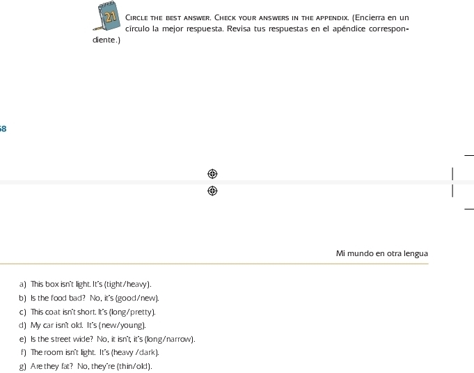 Circle the best answer. Check your answers in the appendix. (Encierra en un 
círculo la mejor respuesta. Revisa tus respuestas en el apéndice correspon- 
diente.) 
8 
Mi mundo en otra lengua 
a) This box isn't light. It's (tight/heavy). 
b) Is the food bad? No, it's (good/new). 
c) This coat isn't short. It's (long/pretty). 
d) My car isn't old. It's (new/young). 
e) Is the street wide? No, it isn't, it's (long/narrow). 
f) The room isn't light. It's (heavy /dark). 
g) Are they fat? No, they're (thin/old).