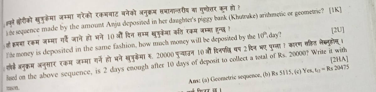 जुले श्ोरीको खुत्रुकेमा जम्मा गरेको रकमबाट बनेको अनुक्रम समानान्तरीय वा गुणोत्तर कुन हो ? 
s the sequence made by the amount Anju deposited in her daughter's piggy bank (Khutruke) arithmętic or geometric? [1K] 
होी क्रममा रकम जम्मा गर्दे जाने हो भने 10) औं दिन सम्म खुत्रुकेमा कति रकम जम्मा हुन्छ ? 
If the money is deposited in the same fashion, how much money will be deposited by the 10^(th) day? 
[2U] 
गबे़ेअनुक्रम अनुसार रकम जम्मा गर्ने हो भने खुत्रुकेमा रु, 20000 पु-्याउन 10 औं दिनपछि थप 2 दिन भए पुग्ला ? कारण सहित लेब्नुहोस् । 
[2HA] 
Based on the above sequence, is 2 days enough after 10 days of deposit to collect a total of Rs. 20000? Write it with 
Ans: (a) Geometric sequence, (b) Rs 5115, (c) Yes, t_12=Rs20475
reason.