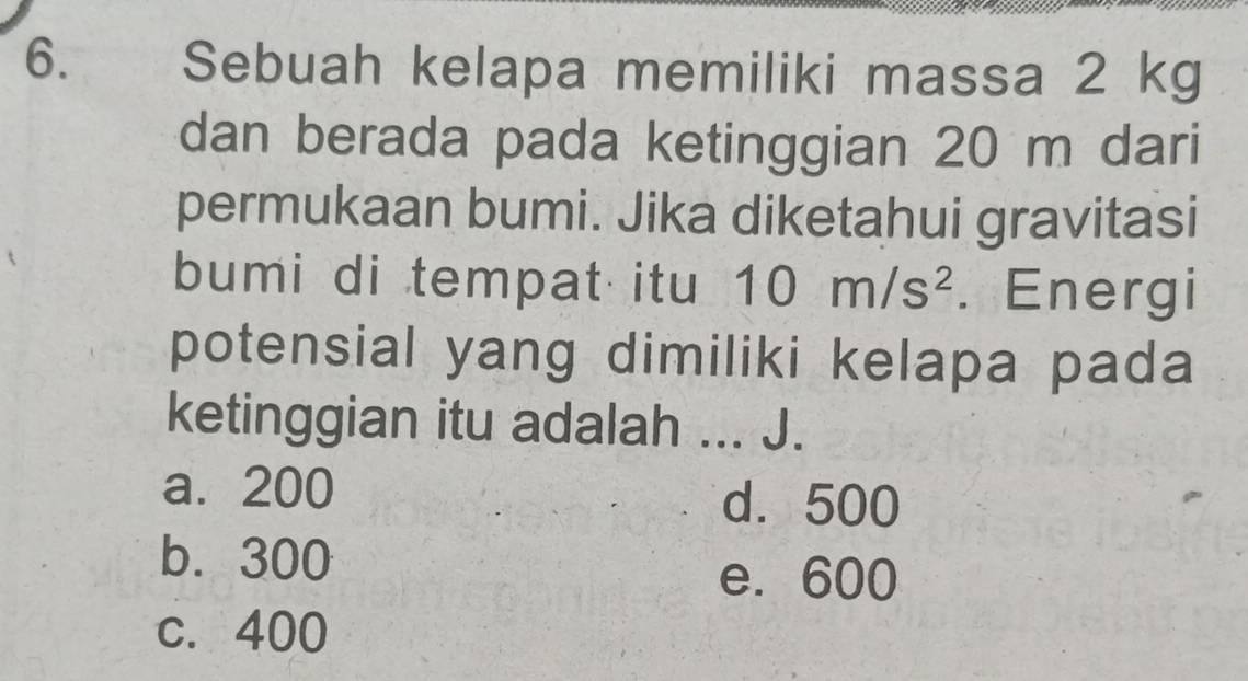 Sebuah kelapa memiliki massa 2 kg
dan berada pada ketinggian 20 m dari
permukaan bumi. Jika diketahui gravitasi
bumi di tempat itu 10m/s^2. Energi
potensial yang dimiliki kelapa pada
ketinggian itu adalah ... J.
a. 200 d. 500
b. 300
e. 600
c. 400