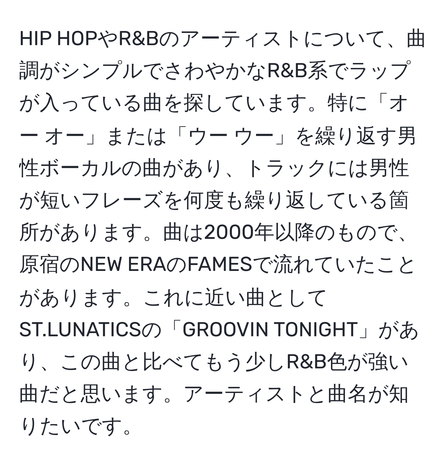 HIP HOPやR&Bのアーティストについて、曲調がシンプルでさわやかなR&B系でラップが入っている曲を探しています。特に「オー オー」または「ウー ウー」を繰り返す男性ボーカルの曲があり、トラックには男性が短いフレーズを何度も繰り返している箇所があります。曲は2000年以降のもので、原宿のNEW ERAのFAMESで流れていたことがあります。これに近い曲としてST.LUNATICSの「GROOVIN TONIGHT」があり、この曲と比べてもう少しR&B色が強い曲だと思います。アーティストと曲名が知りたいです。