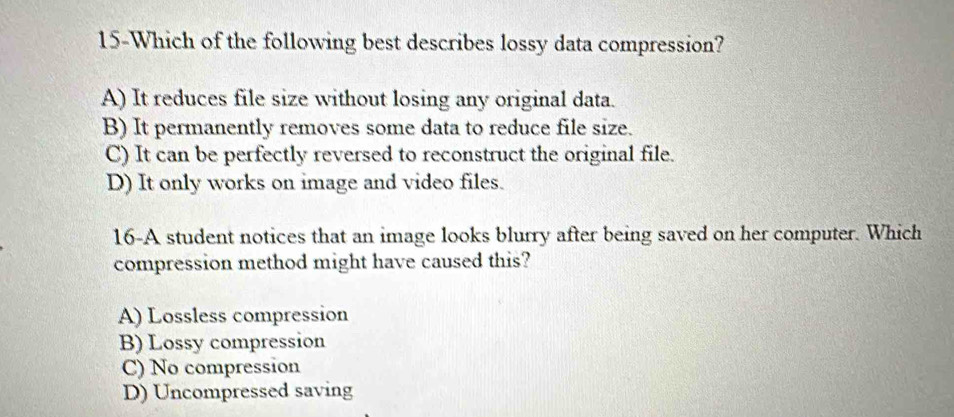 15-Which of the following best describes lossy data compression?
A) It reduces file size without losing any original data.
B) It permanently removes some data to reduce file size.
C) It can be perfectly reversed to reconstruct the original file.
D) It only works on image and video files.
16-A student notices that an image looks blurry after being saved on her computer. Which
compression method might have caused this?
A) Lossless compression
B) Lossy compression
C) No compression
D) Uncompressed saving