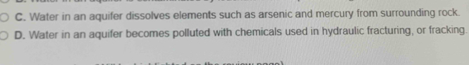 C. Water in an aquifer dissolves elements such as arsenic and mercury from surrounding rock.
D. Water in an aquifer becomes polluted with chemicals used in hydraulic fracturing, or fracking.